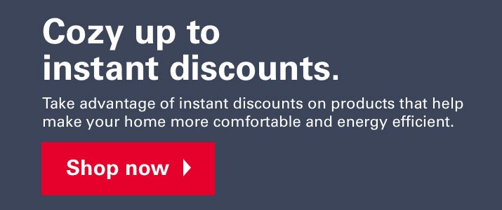 Cozy up to instant discounts. Take advantage of instant discounts on products that help make your home more comfortable and energy efficient. Shop Now.