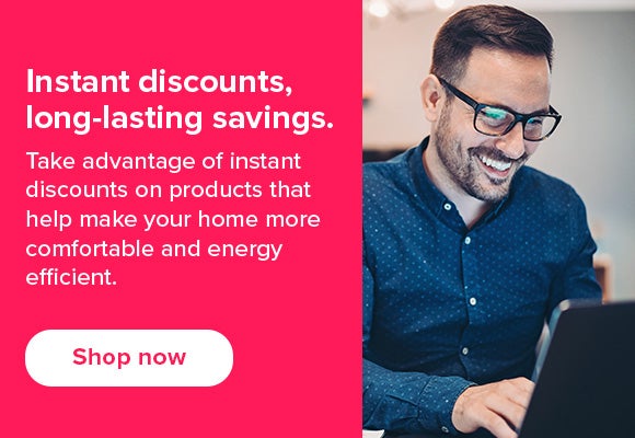  Take advantage of instant discounts on products that help make your home more comfortable and energy efficient. 